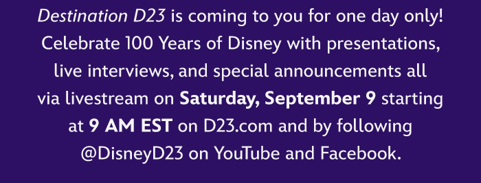 Destination D23 is coming to you for one day only!
                            Celebrate 100 Years of Disney with presentations,
                            live interviews, and special announcements all
                            via livestream on Saturday, September 9 starting
                            at 9 AM EST on D23.com and by following
                            @DisneyD23 on YouTube and Facebook.