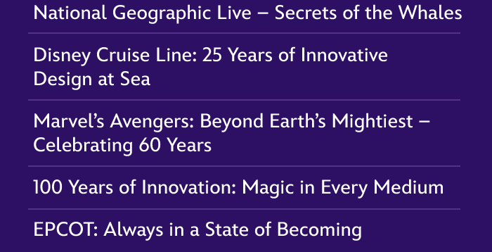 National Geographic Live - Secrets of the Whales | Disney Cruise Line: 25 Years of Innovative Design at Sea |  Marvel's Avengers: Beyond Earth's Mightiest - Celebrating 60 Years | 100 Years of Innovation: Magic in Every Medium | EPCOT: Always in a State of Becoming