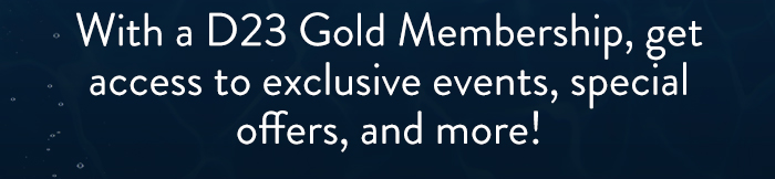 With a D23 Gold Membership, get
                            access to exclusive events, special
                            offers, and more!
