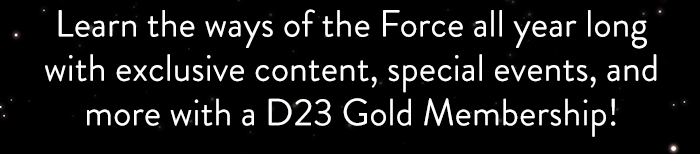 Learn the ways of the Force all year long
                            with exclusive content, special events, and
                            more with a D23 Gold Membership!