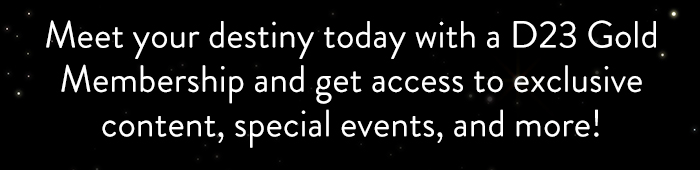 Meet your destiny today with a D23 Gold
                            Membership and get access to exclusive
                            content, special events, and more!