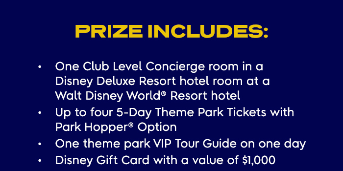 Prize Includes:
                        - One Club Level Concierge room in a Disney Deluxe Resort hotel room at 
                        a Walt Disney World® Resort hotel
                        - Up to four 5-Day Theme Park Tickets with Park Hopper® Option
                        - One theme park VIP Tour Guide on one day 
                        - Disney Gift Card with a value of $1,000