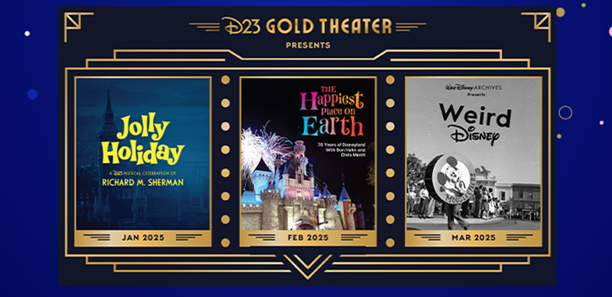 D23 GOLD THEATER. Jan 2025 Jolly Holiday A D23 Magical Celebration of Richard M. Sherman. Feb 2025 The Happiest Place on Earth. March 2025 Walt Disney Archives.