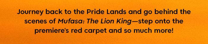 Journey back to the pride Lands and go behind the scenes of Mufasa The Lion king-Step onto the premiere's red carpet and so much more!