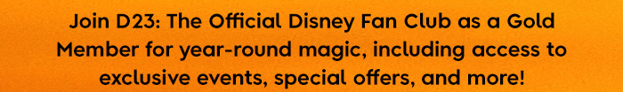 Join D23: The Official Disney Fan Club as a Gold Member for year-round magic, including access to exclusive events, special offers, and more!
