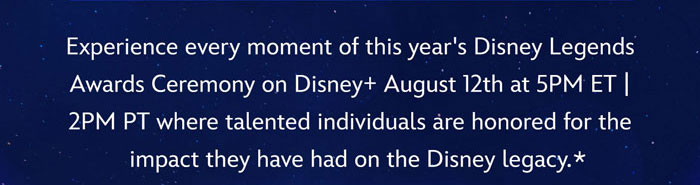 Experience every moment of this year's Disney Legends Awards Ceremony on Disney+ August 12th at 5PM ET | 2PM PT where talented individuals are honored for the impact they have had on the Disney legacy*