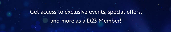 Get access to exclusive events, special offers, and more as a D23 Members!