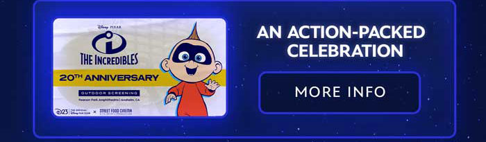 From left to right: The Incredibles 20th Anniversary, Outdoor Screening, Pearson Park Amphitheatre, Anaheim, California. D23: The Official Disney Fan Club in collaboration with Street Food Cinema, A Til Events Production. To its right it reads, 'An Action Packed Celebration of THE INCREDIBLES.' Beside the banner an image of Jack Jack, waving one hand and smiling in a red onesie. Disney. Pixar. At the very bottom a MORE INFO Button.