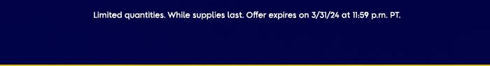 Limited Quantities. While supplies last. Offer expires on 3/31/24 at 11:59 p.m. PT.