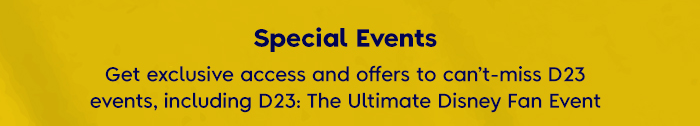 Special Events - Get exclusive access and offers to can't-miss D23 events, including D23: The Ultimate Disney Fan Event