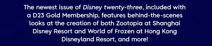 The newest issue of Disney twenty-three, included with a D23 Gold Membership, features behind-the-scenes looks at the creation of both Zootopia land at Shanghai Disney Resort and World of Frozen at Hong Kong Disneyland Resort, and more!