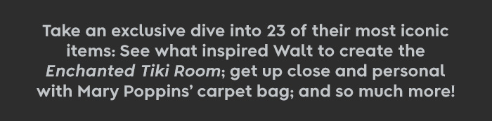 Take an exclusive dive into 23 of their most iconic items: See what inspired Walt to create the Enchanted Tiki Room; get up close and personal with Mary Poppins’ carpet bag; and so much more!