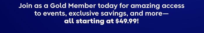 Join as a Gold Member today for amazing access to events, exclusive savings, and more- all starting at $49.99!