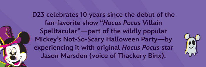 D23 Celebrates 10 years since the debut of the fan-favorite show “Hocus Pocus Villain Spelltacular”—part of the wildly popular Mickey’s Not-so-scary Halloween Party —by experiencing it with original Hocus Pocus star Jason Marsden (voice of Thackery Binx).