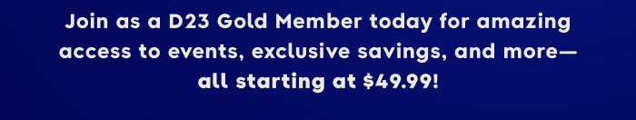 Join as a D23 Gold Member today for amazing access to events, exclusive saving, and more—all starting at $49.99!
