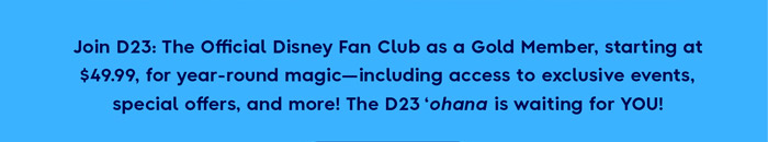 Join D23: The official Disney Fan Club as a Gold Member, starting at $49.99, for year-round magic-including access to exclusive events, special offers, and more! The D23 'Ohana is waiting for YOU!
