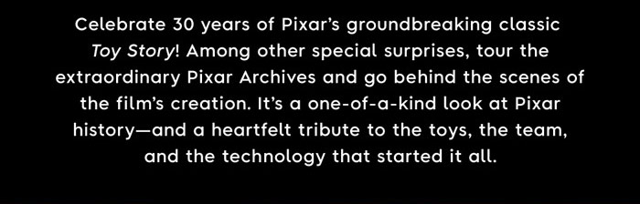 Celebrate 30 years of Pixar's groundbreaking classic Toy Story! Among other special surprises, tour the extraordinary Pixar Archives and go behind the scenes of the film's creation. It's one-of-a-kind look out Pixar history—and a heartfelt tribute to the Toys , the team, and the technology that started it all.