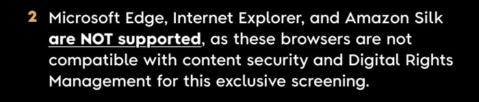 2. Microsoft Edge, Internet Explorer, and Amazon Silk are NOT supported, as these browsers ARE NOT COMPATIBLE with content security and Digital Rights Management for this exclusive screening.