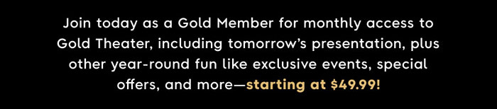 Join today as a Gold Member for monthly access to Gold Theater, including tomorrow's presentation, plus other year-round fun like exclusive events, special offers, and more—starting at $49.99!