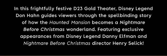In this frightfully festive D23 Gold Theater, Disney Legend Don Hahn guides viewers through the spellbinding story of how the Haunted Mansion becomes a Nightmare Before Christmas wonderland . Featuring exclusive appearance from Disney Legend Danny Elfman and Nightmare Before Christmas director Henry Selick!