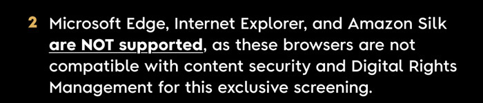 2. Microsoft Edge, Internet Explorer, and Amazon Silk are NOT supported, as these browsers ARE NOT COMPATIBLE with content security and Digital Rights Management for this exclusive screening.