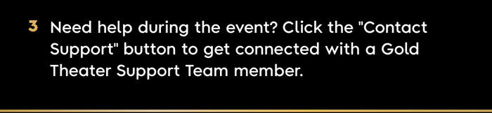 3. Need help during the event? Click the “Contact Support” button to get connected with a Gold Theater Support Team member. 
