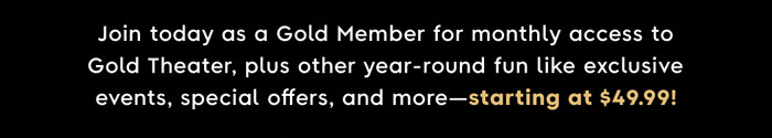Join Today as a Gold Member for monthly access to Gold Theater, plus other year-round fun like exclusive events, special offers, and more—starting at $49.99!