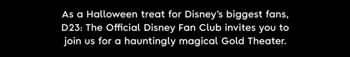 As a Halloween treat for Disney's biggest fans, D23: The Official Disney Fan Club invites you to join us for a hauntingly magical Gold Theater.