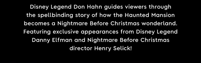 Disney Legend Don Hahn guides viewers through the spellbinding story of how the Haunted Mansion becomes a Nightmare Before Christmas wonderland. Featuring exclusive appearance from Disney Legend Danny Elfman and Nightmare Before Christmas director Henry Selick!