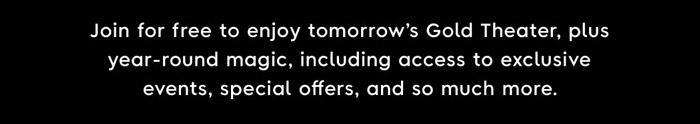 Join for free to enjoy tomorrow's Gold Theater, plus a year-round magic, including access to exclusive events, special offers, and so much more.
