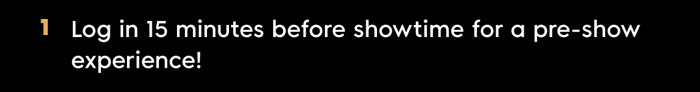1. Log in 15 minutes before showtime for a pre-show experience!