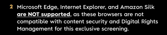 2. Microsoft Edge, Internet Explorer, and Amazon Silk are NOT supported, as these browsers ARE NOT COMPATIBLE with content security and Digital Rights Management for this exclusive screening.