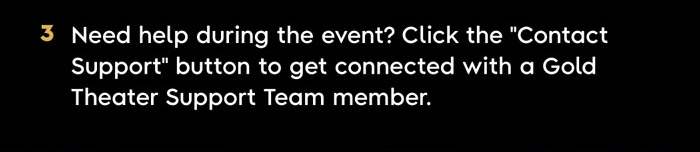 3. Need help during the event? Click the “Contact Support” button to get connected with a Gold Theater Support Team member.