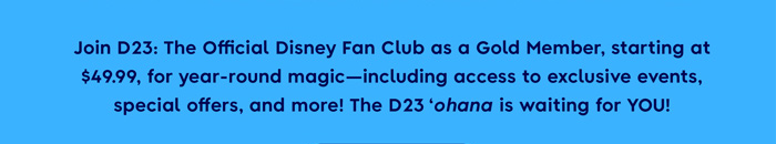 Join D23: The official Disney Fan Club as a Gold Member, starting at $49.99, for year-round magic-including access to exclusive events, special offers, and more! The D23 'Ohana is waiting for YOU!