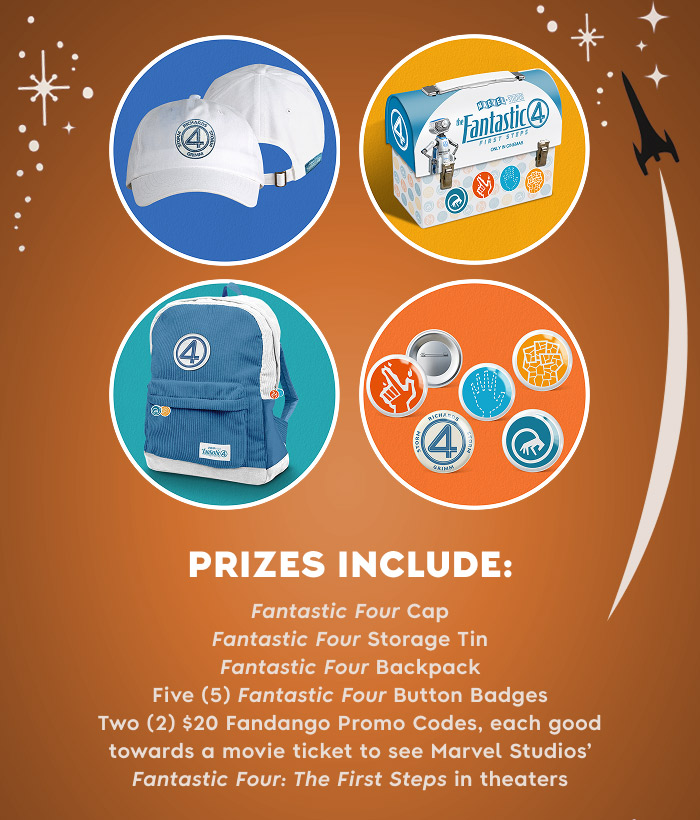 PRIZE INCLUDES: Fantastic Four Cap, Fantastic Four Storage Tin, Fantastic Four Backpack, Five (5) Fantastic Four Button Badges and Two (2) $20 Fandango Promo Codes, each good towards a movie ticket to see Marvel Studios’ Fantastic Four: The First Steps in theaters.