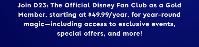 Join D23: The Official Disney Fan Club as a Gold Member, starting at $49.99/ year, for year-round magic-including access to exclusive events, special offers, and more!