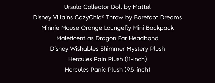Ursula Collector Doll by Mattel. Disney Villains CozyChic ® Throw by Barefoot Dreams. Minnie Mouse Orange Loungefly Mini Backpack. Maleficent as Dragon ear Headband. Disney Wishables Shimmer Mystery Plush. Hercules Pain Plush (11-inch). Hercules Panic Plush (9.5 inch).