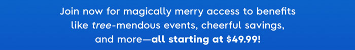 Join now for magically merry access to benefits like tree-mendous events, cheerful savings, and more-all starting at $49.99!