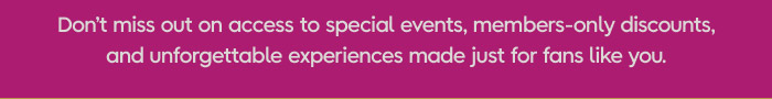 Don't miss out on access to special events, members-only discounts, and unforgettable experiences made just for fans like you.