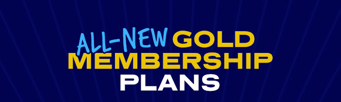 ALL-NEW GOLD MEMBERSHIP PLANS ARE HERE