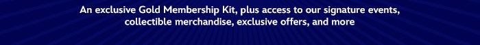 An Exclusive Gold Membership kit, plus access to our signature events, collectible merchandise, exclusive offers, and more