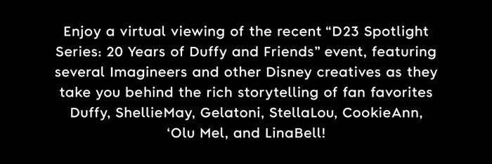 Enjoy a virtual viewing of the recent “D23 spotlight Series: 20 Years of Duffy and Friends” event, featuring several imagineers and other Disney creatives as they take you behind the rich storytelling of fan favorites Duffy, ShellieMay, Gelatoni, StellaLou, CookieAnn, ‘Olu Mel, and LinaBell!