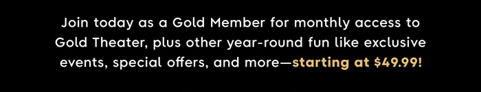Join today as a Gold Member for monthly access to Gold Theater, plus year-round fun like exclusive events, special offers, and more - starting at $49.99!