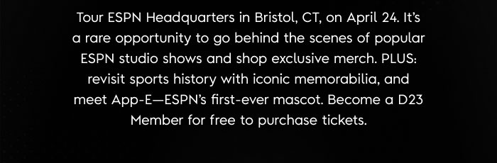 Tour ESPN Headquarters in Bristol, CT, on April 24. It’s a rare opportunity to go behind the scenes of popular ESPN studio shows and shop exclusive merch. PLUS: revisit sports history with iconic memorabilia, and meet App-E—ESPN’s first-ever mascot. Become a D23 Member for free to purchase tickets. 